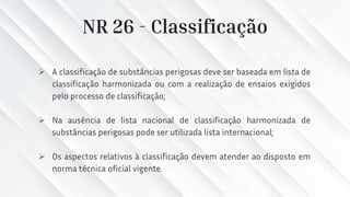NR 26 - Classificação
➢ A classificação de substâncias perigosas deve ser baseada em lista de
classificação harmonizada ou com a realização de ensaios exigidos
pelo processo de classificação;
➢ Na ausência de lista nacional de classificação harmonizada de
substâncias perigosas pode ser utilizada lista internacional;
➢ Os aspectos relativos à classificação devem atender ao disposto em
norma técnica oficial vigente.
 