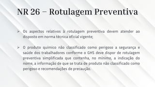 NR 26 – Rotulagem Preventiva
➢ Os aspectos relativos à rotulagem preventiva devem atender ao
disposto em norma técnica oficial vigente;
➢ O produto químico não classificado como perigoso a segurança e
saúde dos trabalhadores conforme o GHS deve dispor de rotulagem
preventiva simplificada que contenha, no mínimo, a indicação do
nome, a informação de que se trata de produto não classificado como
perigoso e recomendações de precaução.
 