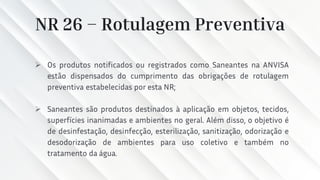 NR 26 – Rotulagem Preventiva
➢ Os produtos notificados ou registrados como Saneantes na ANVISA
estão dispensados do cumprimento das obrigações de rotulagem
preventiva estabelecidas por esta NR;
➢ Saneantes são produtos destinados à aplicação em objetos, tecidos,
superfícies inanimadas e ambientes no geral. Além disso, o objetivo é
de desinfestação, desinfecção, esterilização, sanitização, odorização e
desodorização de ambientes para uso coletivo e também no
tratamento da água.
 