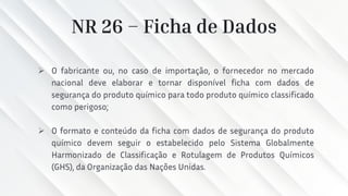 NR 26 – Ficha de Dados
➢ O fabricante ou, no caso de importação, o fornecedor no mercado
nacional deve elaborar e tornar disponível ficha com dados de
segurança do produto químico para todo produto químico classificado
como perigoso;
➢ O formato e conteúdo da ficha com dados de segurança do produto
químico devem seguir o estabelecido pelo Sistema Globalmente
Harmonizado de Classificação e Rotulagem de Produtos Químicos
(GHS), da Organização das Nações Unidas.
 
