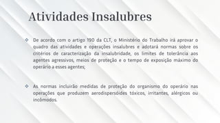 Atividades Insalubres
❖ De acordo com o artigo 190 da CLT, o Ministério do Trabalho irá aprovar o
quadro das atividades e operações insalubres e adotará normas sobre os
critérios de caracterização da insalubridade, os limites de tolerância aos
agentes agressivos, meios de proteção e o tempo de exposição máximo do
operário a esses agentes;
❖ As normas incluirão medidas de proteção do organismo do operário nas
operações que produzem aerodispersóides tóxicos, irritantes, alérgicos ou
incômodos.
 