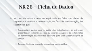 NR 26 – Ficha de Dados
➢ No caso de mistura deve ser explicitado na ficha com dados de
segurança o nome e a concentração, ou faixa de concentração, das
substâncias que:
a) Representam perigo para a saúde dos trabalhadores, se estiverem
presentes em concentração igual ou superior aos valores de corte/limites
de concentração estabelecidos pelo GHS para cada classe/categoria de
perigo;
b) Possuam limite de exposição ocupacional estabelecidos.
 