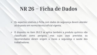 NR 26 – Ficha de Dados
➢ Os aspectos relativos à ficha com dados de segurança devem atender
ao disposto em norma técnica oficial vigente;
➢ O disposto no item 26.2.3 se aplica também a produto químico não
classificado como perigoso, mas cujos usos previstos ou
recomendados derem origem a riscos a segurança e saúde dos
trabalhadores.
 