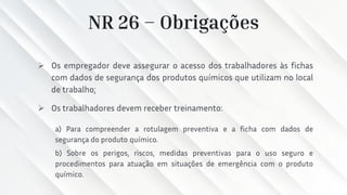 NR 26 – Obrigações
➢ Os empregador deve assegurar o acesso dos trabalhadores às fichas
com dados de segurança dos produtos químicos que utilizam no local
de trabalho;
➢ Os trabalhadores devem receber treinamento:
a) Para compreender a rotulagem preventiva e a ficha com dados de
segurança do produto químico.
b) Sobre os perigos, riscos, medidas preventivas para o uso seguro e
procedimentos para atuação em situações de emergência com o produto
químico.
 
