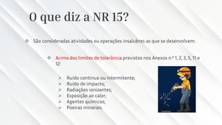 O que diz a NR 15?
❖ São consideradas atividades ou operações insalubres as que se desenvolvem:
❖ Acima dos limites de tolerância previstos nos Anexos n.º 1, 2, 3, 5, 11 e
12:
➢ Ruído continuo ou intermitente;
➢ Ruído de impacto;
➢ Radiações ionizantes;
➢ Exposição ao calor;
➢ Agentes químicos;
➢ Poeiras minerais.
 