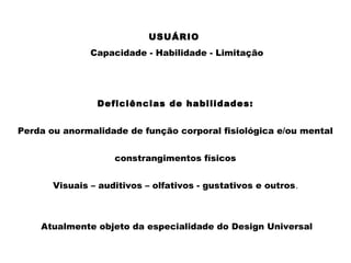 Deficiências de habilidades:
Perda ou anormalidade de função corporal fisiológica e/ou mental
constrangimentos físicos
Visuais – auditivos – olfativos - gustativos e outros.
Atualmente objeto da especialidade do Design Universal
USUÁRIO
Capacidade - Habilidade - Limitação
 