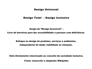 Design Universal
Design Total - Design Inclusivo
Surgiu do “Design Acessível" –
Livre de barreiras para dar acessibilidade a pessoas com deficiência.
Enfoque no design de produtos, serviços e ambientes.
Independente de idade, habilidade ou situação.
Está diretamente relacionado ao conceito de sociedade inclusiva.
Fonte- transcrito e adaptado: Wikipédia
 