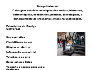 Design Universal
O designer estuda e inclui questões sociais, históricas,
antropológicas, econômicas, políticas, tecnológicas, e
principalmente de ergonomia (ênfase na usabilidade).
Princípios do Design
Universal
Uso equitativo
Flexibilidade de uso
Simples e intuitivo
Informação perceptível
Tolerância ao erro
Baixo esforço físico
Tamanho e espaço para uso e
 