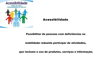 Acessibilidade
Possibilitar de pessoas com deficiências ou
mobilidade reduzida participar de atividades,
que incluem o uso de produtos, serviços e informação.
 