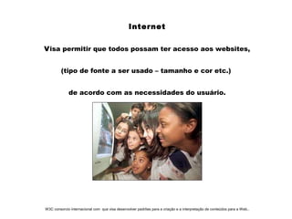 Internet
Visa permitir que todos possam ter acesso aos websites,
(tipo de fonte a ser usado – tamanho e cor etc.)
de acordo com as necessidades do usuário.
W3C consorcio internacional com que visa desenvolver padrões para a criação e a interpretação de conteúdos para a Web..
 