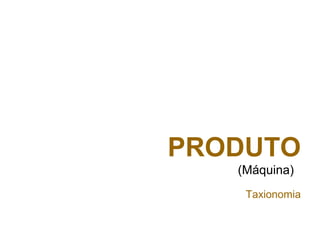 PRODUTO
(Máquina)
Taxionomia
 