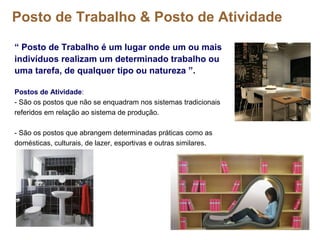 Posto de Trabalho & Posto de Atividade
“ Posto de Trabalho é um lugar onde um ou mais
indivíduos realizam um determinado trabalho ou
uma tarefa, de qualquer tipo ou natureza ”.
Postos de Atividade:
- São os postos que não se enquadram nos sistemas tradicionais
referidos em relação ao sistema de produção.
- São os postos que abrangem determinadas práticas como as
domésticas, culturais, de lazer, esportivas e outras similares.
 