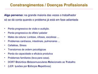 Constrangimentos / Doenças Profissionais
Algo perverso: na grande maioria das vezes o trabalhador
só se dá conta quando o problema já está em fase adiantada
• Perda progressiva de visão e audição.
• Perda progressiva do olfato/ paladar
• Males da coluna: Lordose, cifoses, escoliose ...
• Problemas cardíacos, intestinais, pulmonares ...
• Cefaléias, Stress
• Transtornos de ordem psicológicas
• Perda da capacidade e eficácia produtiva
• Problemas familiares (leva para casa).
• DORT Distúrbios Osteosmusculares Relacionado ao Trabalho
• (LER Lesões por Esforços Repetitivos)
 