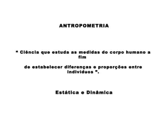 ANTROPOMETRIA
“ Ciência que estuda as medidas do corpo humano a
fim
de estabelecer diferenças e proporções entre
indivíduos ”.
Estática e Dinâmica
 