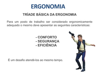 ERGONOMIA
TRÍADE BÁSICA DA ERGONOMIA
Para um posto de trabalho ser considerado ergonomicamente
adequado o mesmo deve apesentar as seguintes características:
- CONFORTO
- SEGURANÇA
- EFICIÊNCIA
É um desafio atendê-los ao mesmo tempo.
 