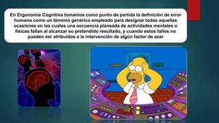 En Ergonomía Cognitiva tomamos como punto de partida la definición de error
humano como un término genérico empleado para designar todas aquellas
ocasiones en las cuales una secuencia planeada de actividades mentales o
físicas fallan al alcanzar su pretendido resultado, y cuando estos fallos no
pueden ser atribuidos a la intervención de algún factor de azar
 