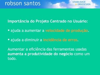 Importância do Projeto Centrado no Usuário: ajuda a aumentar a  velocidade de produção . ajuda a diminuir a  incidência de erros . Aumentar a eficiência das ferramentas usadas  aumenta a produtividade do negócio  como um todo. 