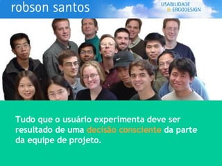 Tudo que o usuário experimenta deve ser  resultado de uma  decisão consciente  da parte da equipe de projeto. 