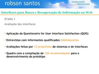 ETAPA 1 Avaliação das interfaces Aplicação do Questionaire for User Interface Satisfaction (QUIS) Entrevistas com informantes qualificados:  bibliotecários Avaliações feitas por  12 projetistas  de sistemas e de interfaces Quadro com a compilação de  120 recomendações  para o  desenvolvimento do protótipo Interfaces para Busca e Recuperação de Informação na Web 
