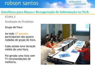 ETAPA 3 Avaliação   do Protótipo Grupo de Foco Ao todo  27 pessoas  participaram das quatro rodadas de grupo de foco. Cada sessão teve duração média de uma hora. Foi gerada uma lista com 71 recomendações de melhoria. Interfaces para Busca e Recuperação de Informação na Web 
