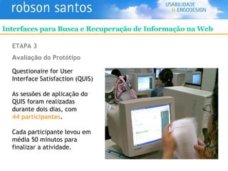 ETAPA 3 Avaliação   do Protótipo Questionaire for User Interface Satisfaction (QUIS) As sessões de aplicação do QUIS foram realizadas durante dois dias, com  44 participantes . Cada participante levou em média 50 minutos para finalizar a atividade. Interfaces para Busca e Recuperação de Informação na Web 