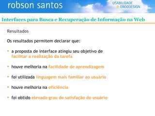 Resultados Os resultados permitem declarar que: a proposta de interface atingiu seu objetivo de   facilitar a realização da tarefa houve melhoria na   facilidade de aprendizagem foi utilizada   linguagem mais familiar ao usuário houve melhoria na  eficiência foi obtido  elevado grau de satisfação do usuário Interfaces para Busca e Recuperação de Informação na Web 
