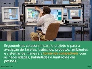 Ergonomistas colaboram para o projeto e para a avaliação de tarefas, trabalhos, produtos, ambientes e sistemas de maneira a  torná-los compatíveis  com as necessidades, habilidades e limitações das pessoas. 