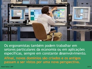 Os ergonomistas também podem trabalhar em setores particulares da economia ou em aplicações específicas, sempre em constante desenvolvimento. Afinal, novos domínios são criados e os antigos passam a ser vistos por uma nova perspectiva. 