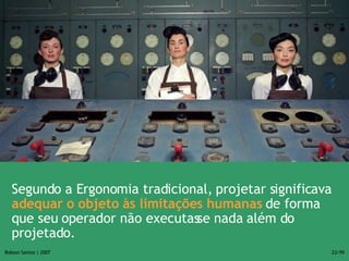 Segundo a Ergonomia tradicional, projetar significava  adequar o objeto às limitações humanas  de forma que seu operador não executasse nada além do projetado.  