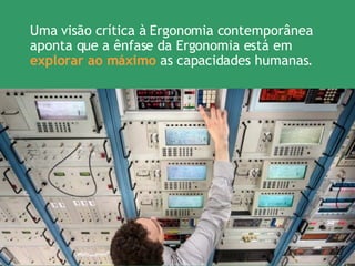 Uma visão crítica à Ergonomia contemporânea aponta que a ênfase da Ergonomia está em  explorar ao máximo  as capacidades humanas. 