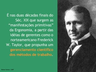 É nas duas décadas finais do Séc. XIX que surgem as “manifestações primitivas” da Ergonomia, a partir das idéias de gerentes como o norteamericano Frederick W. Taylor, que propunha um  gerenciamento científico dos métodos de trabalho . 
