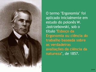 O termo "Ergonomia" foi aplicado inicialmente em estudo do polonês W. Jastrzebowski, sob o título " Esboço da Ergonomia ou ciência do trabalho baseada sobre as verdadeiras avaliações da ciência da natureza ", de 1857. 