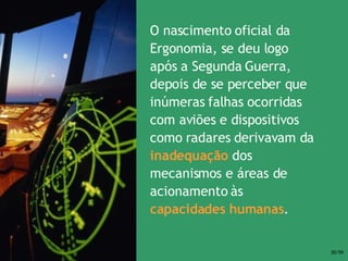 O nascimento oficial da Ergonomia, se deu logo após a Segunda Guerra, depois de se perceber que inúmeras falhas ocorridas com aviões e dispositivos como radares derivavam da  inadequação  dos mecanismos e áreas de acionamento às  capacidades humanas . 