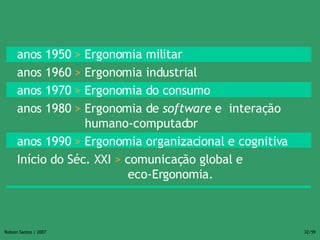 anos 1950  >  Ergonomia militar anos 1960  >  Ergonomia industrial anos 1970  >  Ergonomia do consumo anos 1980  >  Ergonomia de  software  e  interação  humano-computador anos 1990  >  Ergonomia organizacional e cognitiva Início do Séc. XXI  >  comunicação global e    eco-Ergonomia. 
