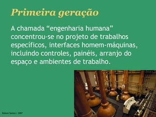 Primeira geração A chamada “engenharia humana” concentrou-se no projeto de trabalhos específicos, interfaces homem-máquinas, incluindo controles, painéis, arranjo do espaço e ambientes de trabalho.  