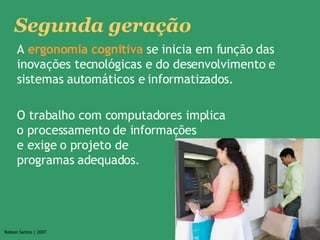 A  ergonomia cognitiva  se inicia em função das inovações tecnológicas e do desenvolvimento e sistemas automáticos e informatizados.  O trabalho com computadores implica  o processamento de informações  e exige o projeto de  programas adequados.  Segunda geração 