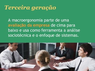 A macroergonomia parte de uma  avaliação da empresa  de cima para baixo e usa como ferramenta a análise sociotécnica e o enfoque de sistemas.  Terceira geração 