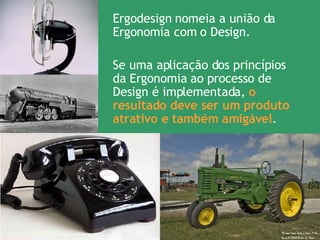 Ergodesign nomeia a união da Ergonomia com o Design.  Se uma aplicação dos princípios da Ergonomia ao processo de Design é implementada,  o resultado deve ser um produto atrativo e também amigável . 