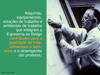 Máquinas, equipamentos, estações de trabalho e ambientes de trabalho que integram a Ergonomia ao Design  contribuem para a qualidade de vida, aumentam o bem-estar  e o desempenho dos produtos. 