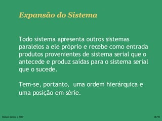 Expansão do Sistema Todo sistema apresenta outros sistemas paralelos a ele próprio e recebe como entrada produtos provenientes de sistema serial que o antecede e produz saídas para o sistema serial que o sucede. Tem-se, portanto,  uma ordem hierárquica e uma posição em série.   