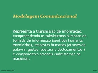 Modelagem Comunicacional Representa a transmissão de informação, compreendendo os subsistemas humanos de tomada de informação (sentidos humanos envolvidos), respostas humanas (através da palavra, gestos, postura e deslocamentos ) e componentes acionais (subsistemas da máquina).  