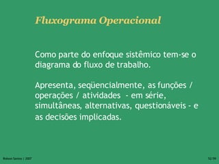 Fluxograma Operacional   Como parte do enfoque sistêmico tem-se o diagrama do fluxo de trabalho.  Apresenta, seqüencialmente, as funções /  operações / atividades  - em série, simultâneas, alternativas, questionáveis - e as decisões implicadas.   