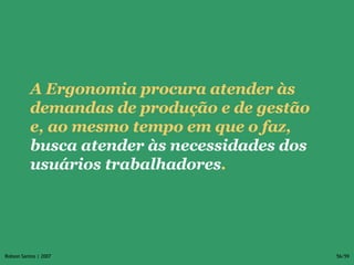 A Ergonomia procura atender às demandas de produção e de gestão e, ao mesmo tempo em que o faz,  busca atender às necessidades dos usuários trabalhadores .  