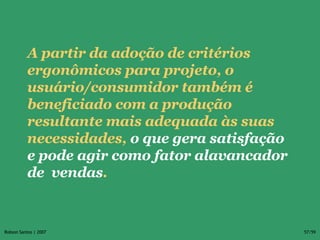 A partir da adoção de critérios ergonômicos para projeto, o usuário/consumidor também é beneficiado com a produção resultante mais adequada às suas necessidades,  o que gera satisfação e pode agir como fator alavancador de  vendas . 
