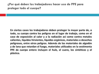 ¿Por qué deben los trabajadores hacer uso de PPE para proteger todo el cuerpo? En ciertos casos los trabajadores deben proteger la mayor parte de, o todo, su cuerpo contra los peligros en el lugar de trabajo, como en el caso de exposición al calor y a la radiación así como contra metales calientes, líquidos hirvientes,  líquidos orgánicos, materiales o desechos  peligrosos, entre otros peligros. Además de los materiales de algodón y de lana que retardan el fuego, materiales utilizados en la vestimenta PPE de cuerpo entero incluyen el hule, el cuero, los sintéticos y el plástico. 