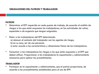OBLIGACIONES DEL PATRON Y TRABAJADOR PATRON Determinar el EPP requerido en cada puesto de trabajo, de acuerdo al análisis de riesgos a los que están expuestos los trabajadores, en las actividades de rutina,  especiales o de ergencia que tengan asignadas. Dotar a los trabajadores del EPP determinado  a) atenuar el contacto del trabajador con los agentes de riesgo; b) en su caso, ser de uso personal; c) estar acorde a las características y dimensiones físicas de los trabajadores. Comunicar a los trabajadores los riesgos a los que están expuestos y el EPP que deben utilizar. Proporcionar a los trabajadores la capacitación y adiestramiento necesarios para aplicar los procedimientos TRABAJADOR Participar en la capacitación y adiestramiento, que el patrón proporcione, de acuerdo a los procedimientos establecidos para el uso de EPP. 