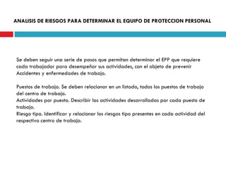 ANALISIS DE RIESGOS PARA DETERMINAR EL EQUIPO DE PROTECCION PERSONAL Se deben seguir una serie de pasos que permitan determinar el EPP que requiere cada trabajador para desempeñar sus actividades, con el objeto de prevenir Accidentes y enfermedades de trabajo. Puestos de trabajo. Se deben relacionar en un listado, todos los puestos de trabajo del centro de trabajo. Actividades por puesto. Describir las actividades desarrolladas por cada puesto de trabajo. Riesgo tipo. Identificar y relacionar los riesgos tipo presentes en cada actividad del respectivo centro de trabajo. 
