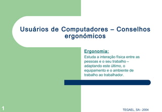 Usuários de Computadores – Conselhos
                 ergonómicos

                     Ergonomia:
                     Estuda a interação física entre as
                     pessoas e o seu trabalho –
                     adaptando este último, o
                     equipamento e o ambiente de
                     trabalho ao trabalhador.




1                                           TEGAEL, SA - 2004
 