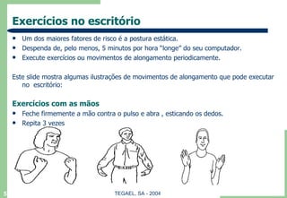 Exercícios no escritório Um dos maiores fatores de risco é a postura estática. Despenda de, pelo menos, 5 minutos por hora “longe” do seu computador. Execute exercícios ou movimentos de alongamento periodicamente. Este slide mostra algumas ilustrações de movimentos de alongamento que pode executar no  escritório: Exercícios com as mãos Feche firmemente a mão contra o pulso e abra , esticando os dedos. Repita 3 vezes 