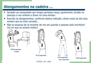 Alongamentos na cadeira … Sentado ao computador por longos períodos causa, geralmente, tensão no pescoço e nos ombros e dores na zona lombar.  Exercite os alongamentos, conforme abaixo indicado, várias vezes ao dia e/ou sempre que se sinta cansado . Não se esqueça de se levantar de vez em quando e passear pelo escritório! Vai ver que se sentirá melhor! 10-20 segundos 2 vezes 10-15 segundos 8-10 segundos Para cada lado 15-20 segundos 